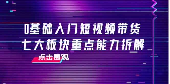 0基础入门短视频带货，七大板块重点能力拆解，7节精品课4小时干货